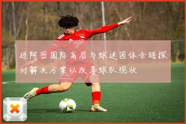 迈阿密国际高层与球迷团体会晤探讨解决方案以改善球队现状