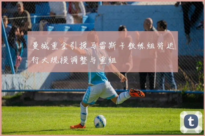 曼城重金引援马雷斯卡教练组将进行大规模调整与重组