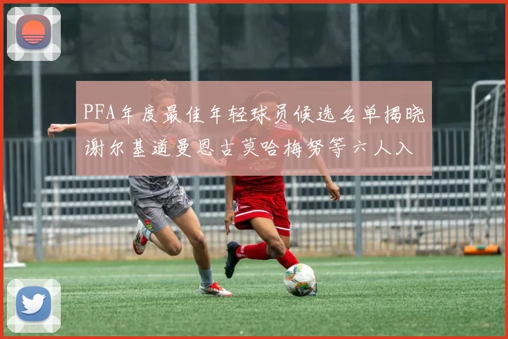 PFA年度最佳年轻球员候选名单揭晓谢尔基道曼恩古莫哈梅努等六人入围