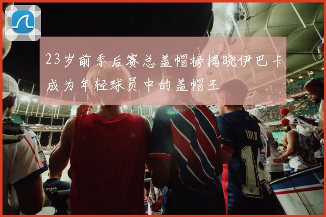 23岁前季后赛总盖帽榜揭晓伊巴卡成为年轻球员中的盖帽王