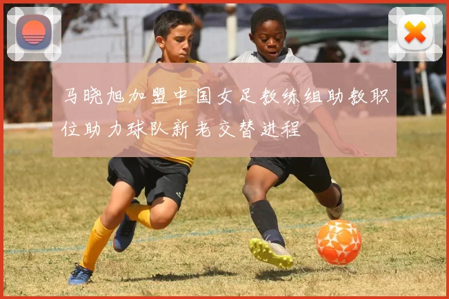 马晓旭加盟中国女足教练组助教职位助力球队新老交替进程