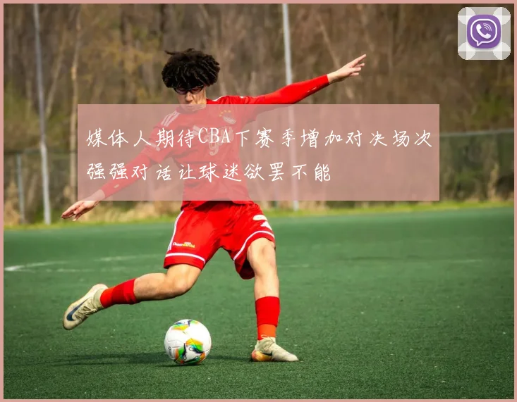媒体人期待CBA下赛季增加对决场次强强对话让球迷欲罢不能