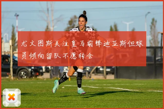 尤文图斯关注皇马前锋迪亚斯但球员倾向留队不愿转会