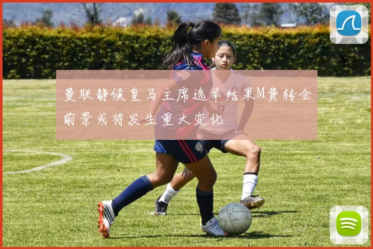 曼联静候皇马主席选举结果M费转会前景或将发生重大变化