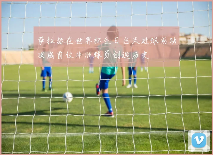 萨拉赫在世界杯生日当天进球或助攻成首位非洲球员创造历史