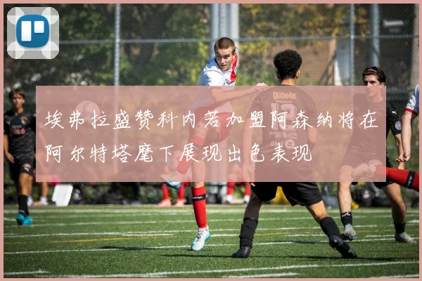 埃弗拉盛赞科内若加盟阿森纳将在阿尔特塔麾下展现出色表现