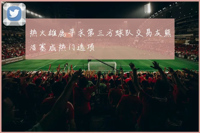 热火雄鹿寻求第三方球队交易灰熊活塞成热门选项