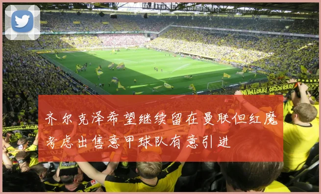 齐尔克泽希望继续留在曼联但红魔考虑出售意甲球队有意引进