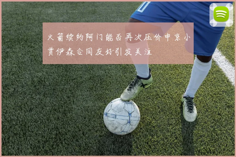 火箭续约阿门能否再次压价申京小贾伊森合同友好引发关注