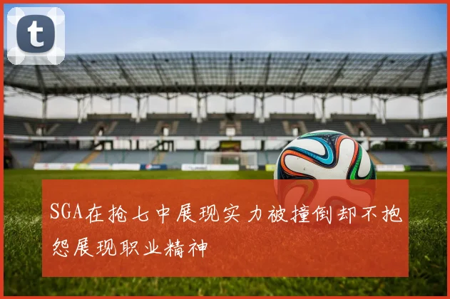 SGA在抢七中展现实力被撞倒却不抱怨展现职业精神
