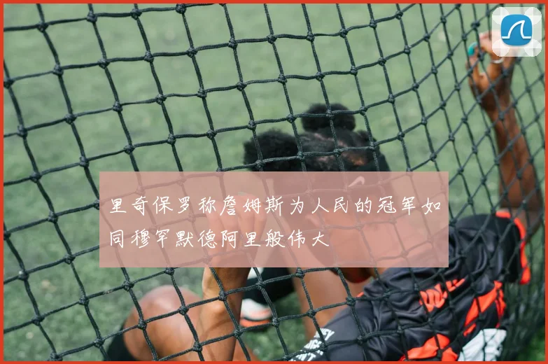 里奇保罗称詹姆斯为人民的冠军如同穆罕默德阿里般伟大