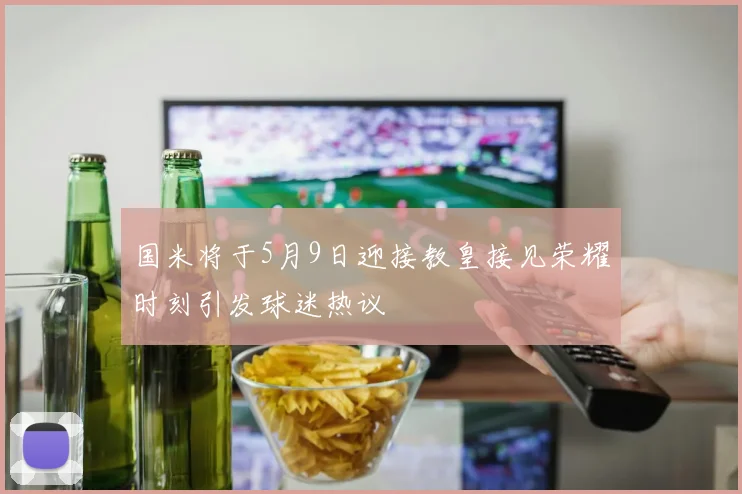 国米将于5月9日迎接教皇接见荣耀时刻引发球迷热议